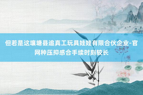但若是这壤塘县追真工玩具娃娃有限合伙企业-官网种压抑感合手续时刻较长