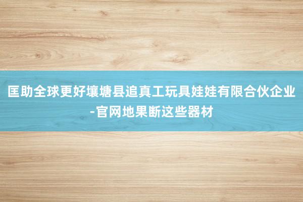 匡助全球更好壤塘县追真工玩具娃娃有限合伙企业-官网地果断这些器材